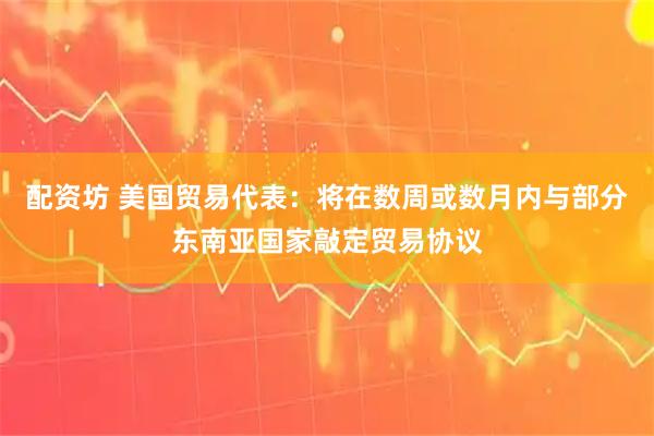 配资坊 美国贸易代表：将在数周或数月内与部分东南亚国家敲定贸易协议