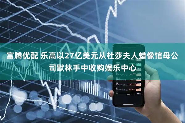 富腾优配 乐高以27亿美元从杜莎夫人蜡像馆母公司默林手中收购娱乐中心
