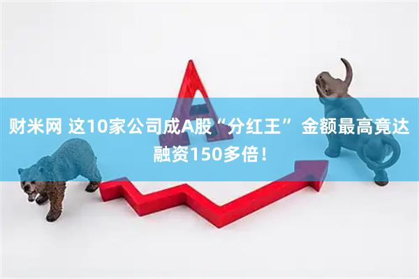 财米网 这10家公司成A股“分红王” 金额最高竟达融资150多倍！