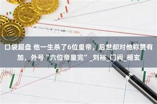 口袋超盘 他一生杀了6位皇帝，后世却对他称赞有加，外号“六位帝皇完”_刘裕_门阀_桓玄