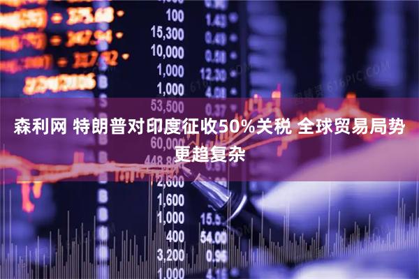 森利网 特朗普对印度征收50%关税 全球贸易局势更趋复杂