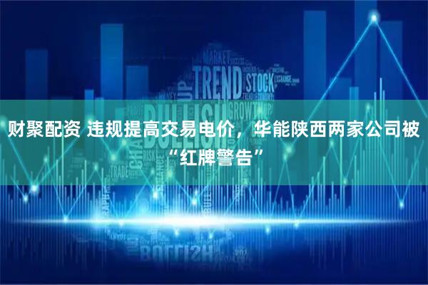财聚配资 违规提高交易电价，华能陕西两家公司被“红牌警告”