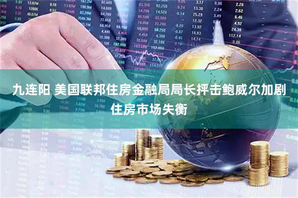 九连阳 美国联邦住房金融局局长抨击鲍威尔加剧住房市场失衡