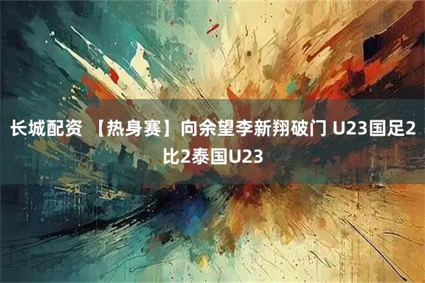 长城配资 【热身赛】向余望李新翔破门 U23国足2比2泰国U23