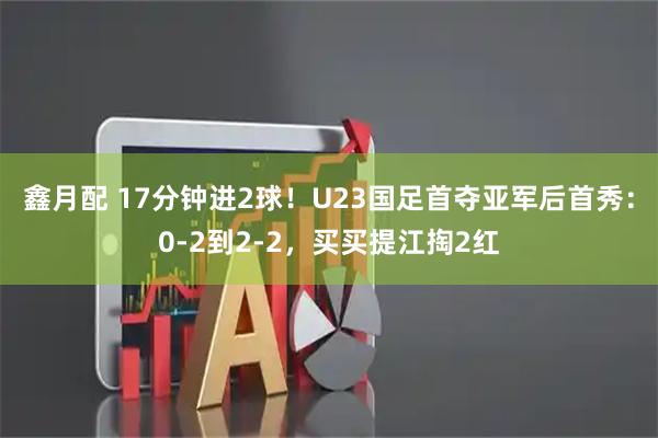 鑫月配 17分钟进2球！U23国足首夺亚军后首秀：0-2到2-2，买买提江掏2红