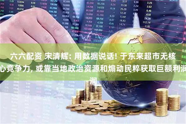 六六配资 宋清辉: 用数据说话! 于东来超市无核心竞争力, 或靠当地政治资源和煽动民粹获取巨额利润
