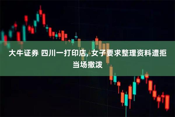 大牛证券 四川一打印店, 女子要求整理资料遭拒当场撒泼