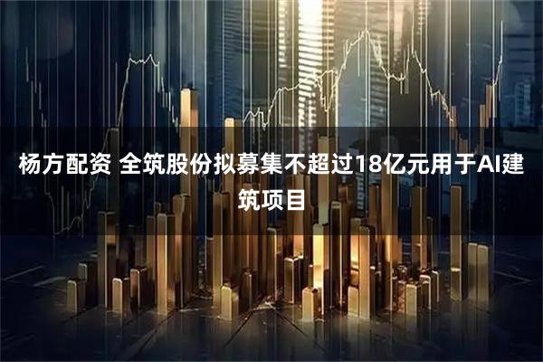 杨方配资 全筑股份拟募集不超过18亿元用于AI建筑项目