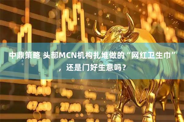 中鼎策略 头部MCN机构扎堆做的“网红卫生巾”，还是门好生意吗？