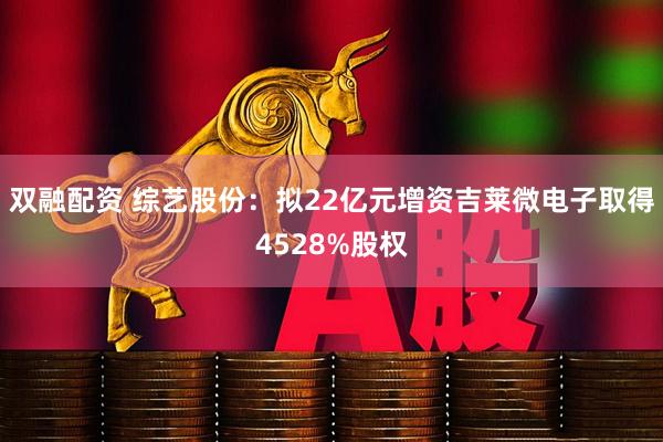 双融配资 综艺股份：拟22亿元增资吉莱微电子取得4528%股权