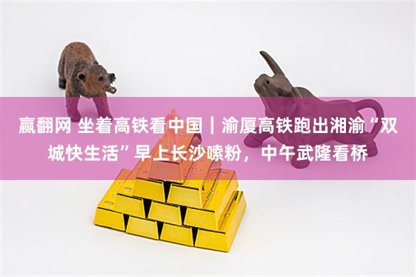 赢翻网 坐着高铁看中国｜渝厦高铁跑出湘渝“双城快生活”早上长沙嗦粉，中午武隆看桥
