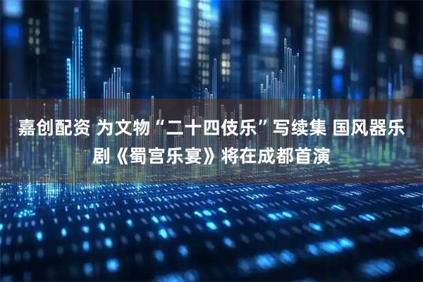 嘉创配资 为文物“二十四伎乐”写续集 国风器乐剧《蜀宫乐宴》将在成都首演