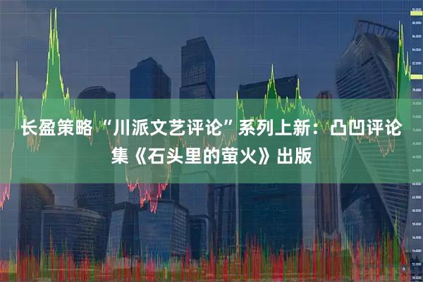 长盈策略 “川派文艺评论”系列上新：凸凹评论集《石头里的萤火》出版