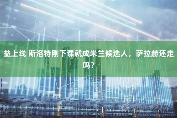 益上线 斯洛特刚下课就成米兰候选人，萨拉赫还走吗？
