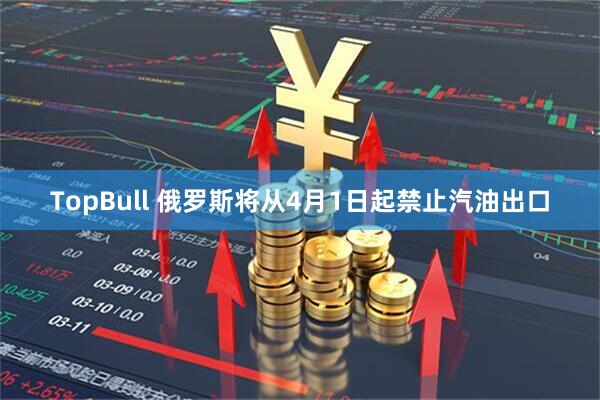 TopBull 俄罗斯将从4月1日起禁止汽油出口