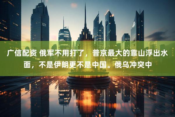 广信配资 俄军不用打了，普京最大的靠山浮出水面，不是伊朗更不是中国。俄乌冲突中