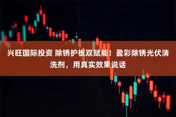 兴旺国际投资 除锈护板双赋能！盈彩除锈光伏清洗剂，用真实效果说话
