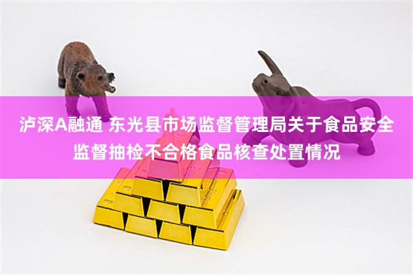 泸深A融通 东光县市场监督管理局关于食品安全监督抽检不合格食品核查处置情况