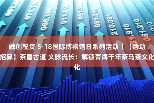融创配资 5·18国际博物馆日系列活动丨【活动招募】茶香古道 文脉流长：解锁青海千年茶马茶文化