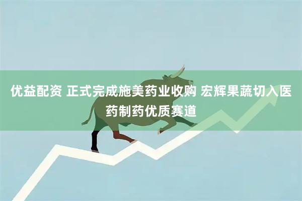 优益配资 正式完成施美药业收购 宏辉果蔬切入医药制药优质赛道