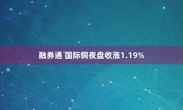 融券通 国际铜夜盘收涨1.19%