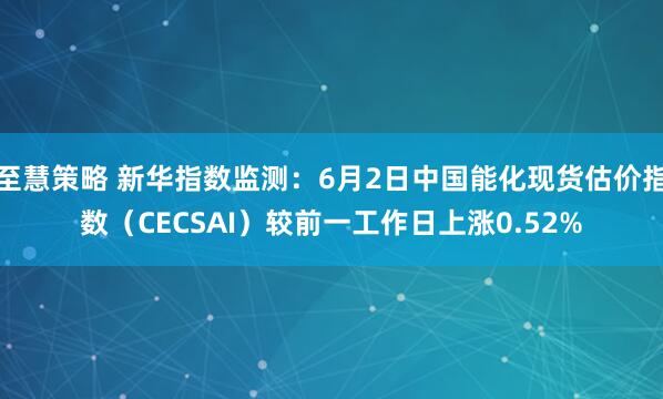 至慧策略 新华指数监测：6月2日中国能化现货估价指数（CECSAI）较前一工作日上涨0.52%