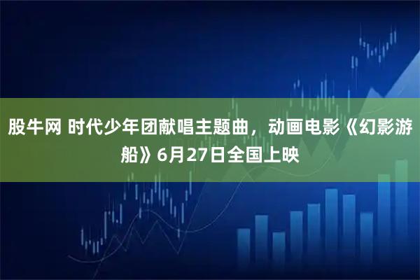 股牛网 时代少年团献唱主题曲，动画电影《幻影游船》6月27日全国上映