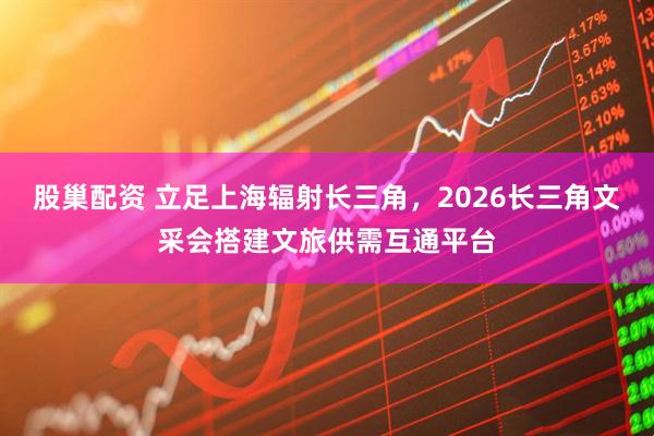 股巢配资 立足上海辐射长三角，2026长三角文采会搭建文旅供需互通平台