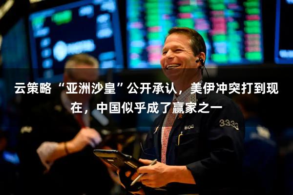 云策略 “亚洲沙皇”公开承认，美伊冲突打到现在，中国似乎成了赢家之一