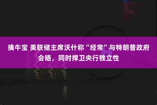 擒牛宝 美联储主席沃什称“经常”与特朗普政府会晤，同时捍卫央行独立性