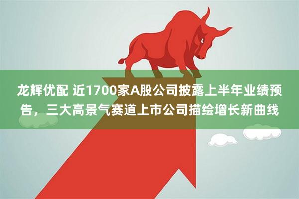 龙辉优配 近1700家A股公司披露上半年业绩预告，三大高景气赛道上市公司描绘增长新曲线