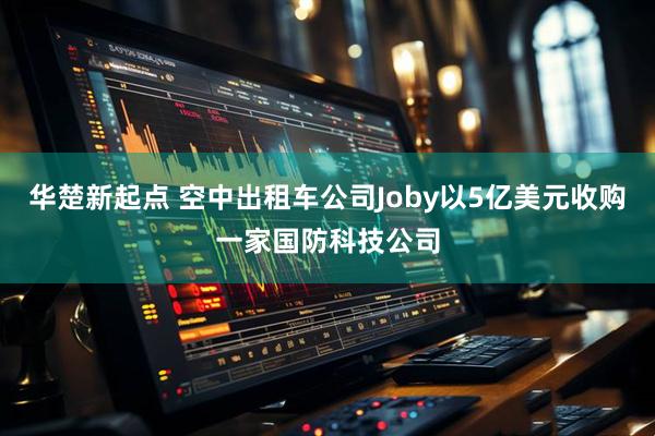 华楚新起点 空中出租车公司Joby以5亿美元收购一家国防科技公司